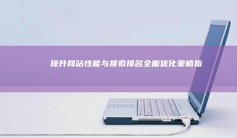 提升网站性能与搜索排名：全面优化策略指南